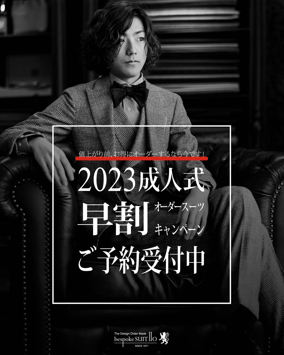 ★早割り！2023年 成人式オーダースーツご予約受付中　値上がり前がお得です！2023新成人の皆様へお得なキャンペーンのお知らせです。期間中（～8/31水）に成人式でご着用のスーツをオーダーいただくとお仕立て代が15%OFFのお得なキャンペーンを実施中です。スーツ生地8000色以上のコレクションをご用意して皆様のご来店を心よりお待ちしております。お見積りなどのご相談もお気軽のご連絡くださいませ。